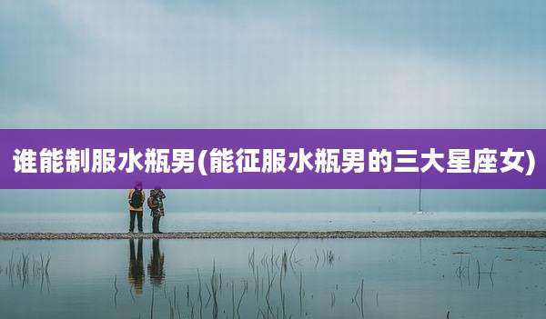 谁能制服水瓶男(能征服水瓶男的三大星座女)