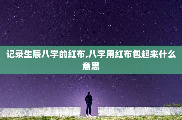 记录生辰八字的红布,八字用红布包起来什么意思