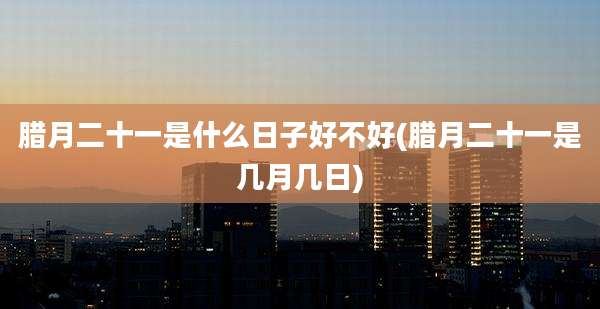 腊月二十一是什么日子好不好(腊月二十一是几月几日)