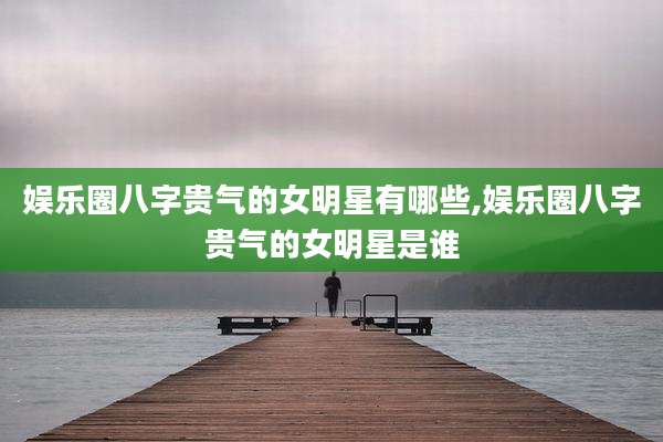 娱乐圈八字贵气的女明星有哪些,娱乐圈八字贵气的女明星是谁