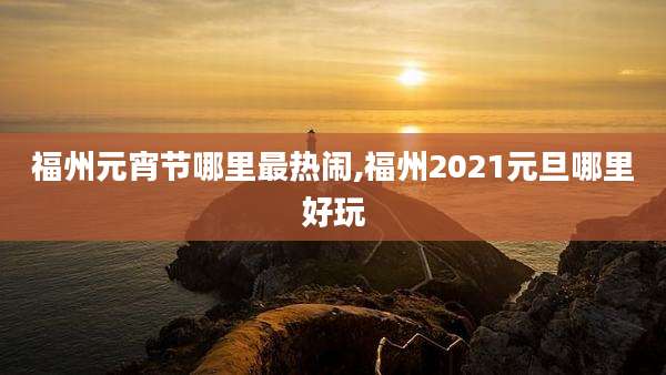 福州元宵节哪里最热闹,福州2021元旦哪里好玩
