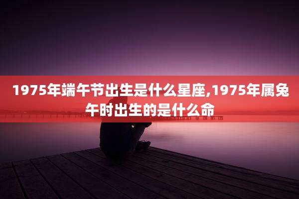 1975年端午节出生是什么星座,1975年属兔午时出生的是什么命