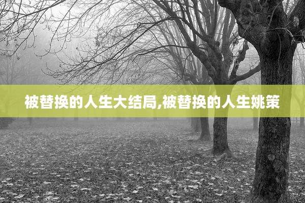 被替换的人生大结局,被替换的人生姚策