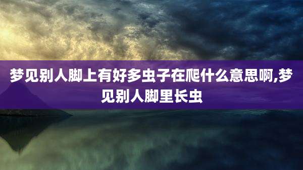 梦见别人脚上有好多虫子在爬什么意思啊,梦见别人脚里长虫