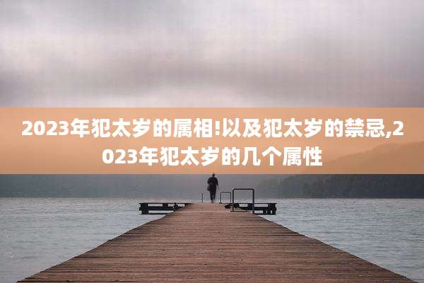 2023年犯太岁的属相!以及犯太岁的禁忌,2023年犯太岁的几个属性