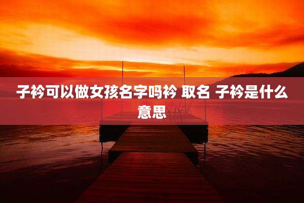 子衿可以做女孩名字吗衿 取名 子衿是什么意思