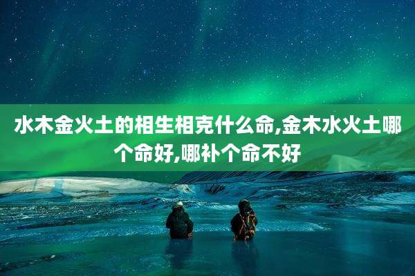 水木金火土的相生相克什么命,金木水火土哪个命好,哪补个命不好