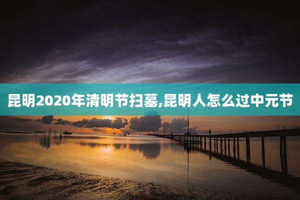 昆明2020年清明节扫墓,昆明人怎么过中元节