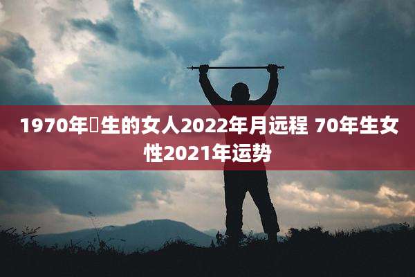 1970年岀生的女人2022年月远程 70年生女性2021年运势