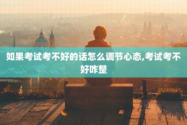 如果考试考不好的话怎么调节心态,考试考不好咋整
