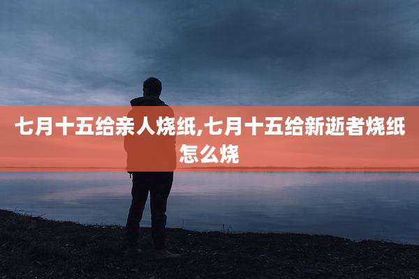 七月十五给亲人烧纸,七月十五给新逝者烧纸怎么烧