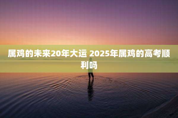 属鸡的未来20年大运 2025年属鸡的高考顺利吗