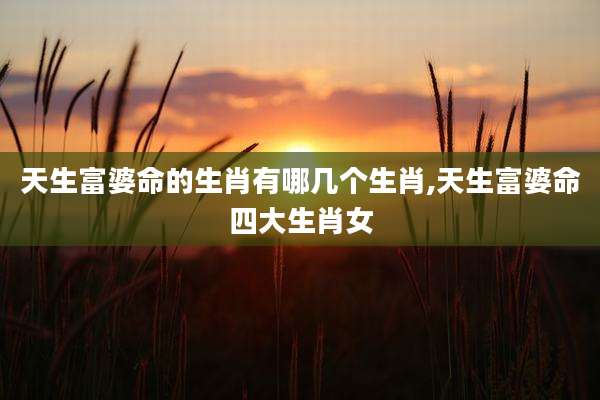 天生富婆命的生肖有哪几个生肖,天生富婆命四大生肖女