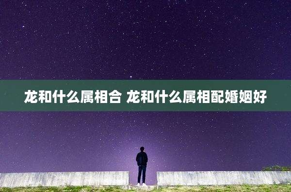 龙和什么属相合 龙和什么属相配婚姻好