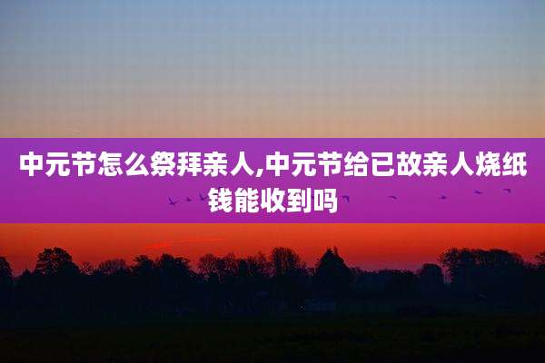中元节怎么祭拜亲人,中元节给已故亲人烧纸钱能收到吗