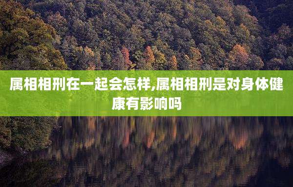 属相相刑在一起会怎样,属相相刑是对身体健康有影响吗