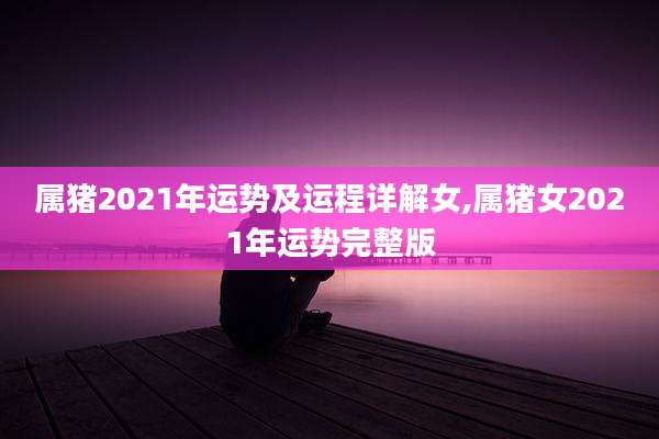 属猪2021年运势及运程详解女,属猪女2021年运势完整版