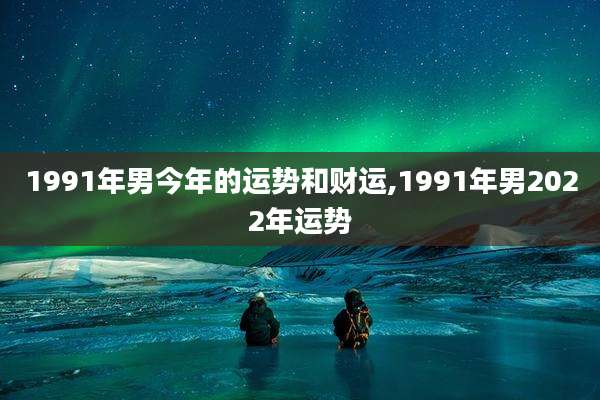 1991年男今年的运势和财运,1991年男2022年运势