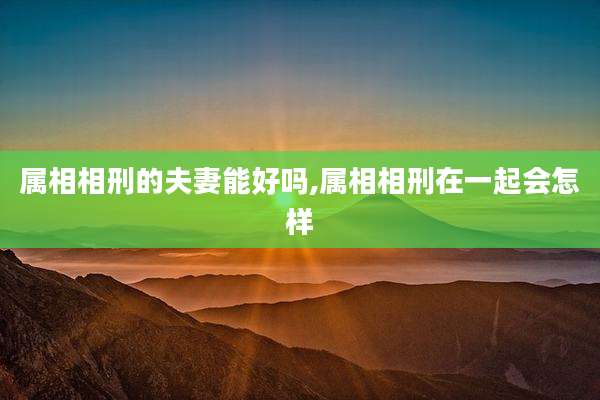 属相相刑的夫妻能好吗,属相相刑在一起会怎样