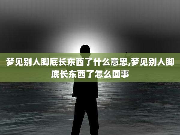 梦见别人脚底长东西了什么意思,梦见别人脚底长东西了怎么回事