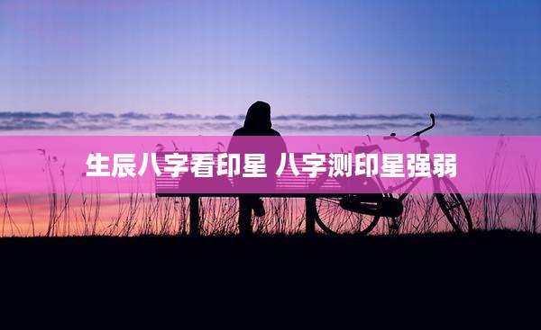 生辰八字看印星 八字测印星强弱