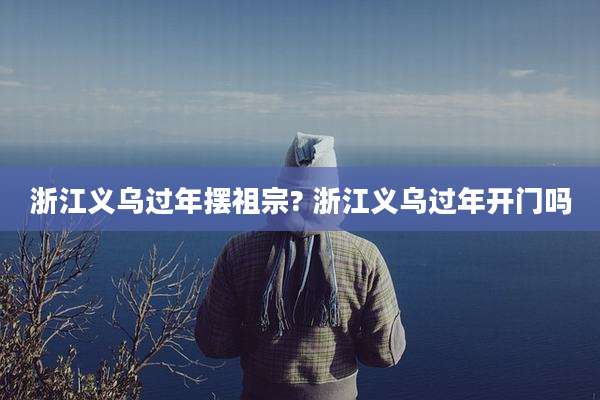 浙江义乌过年摆祖宗? 浙江义乌过年开门吗