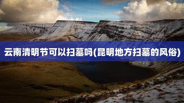 云南清明节可以扫墓吗(昆明地方扫墓的风俗)