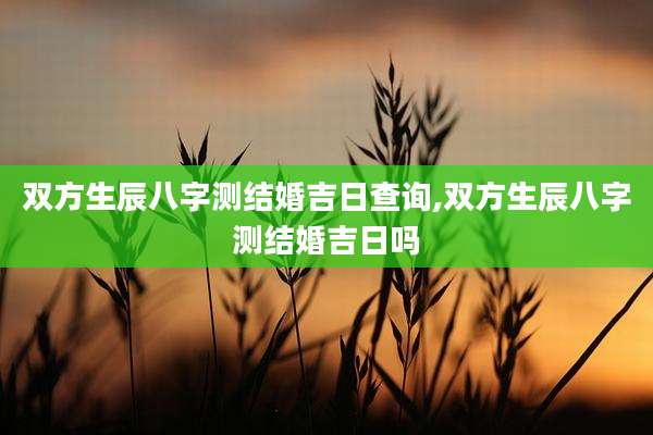 双方生辰八字测结婚吉日查询,双方生辰八字测结婚吉日吗