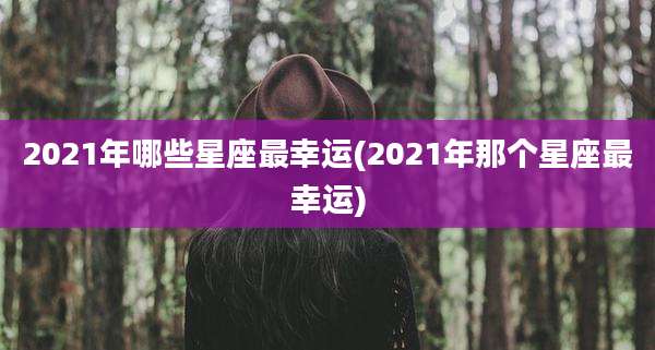 2021年哪些星座最幸运(2021年那个星座最幸运)