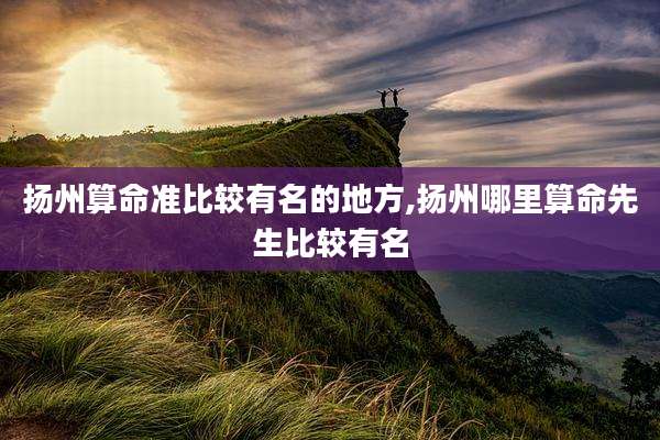 扬州算命准比较有名的地方,扬州哪里算命先生比较有名