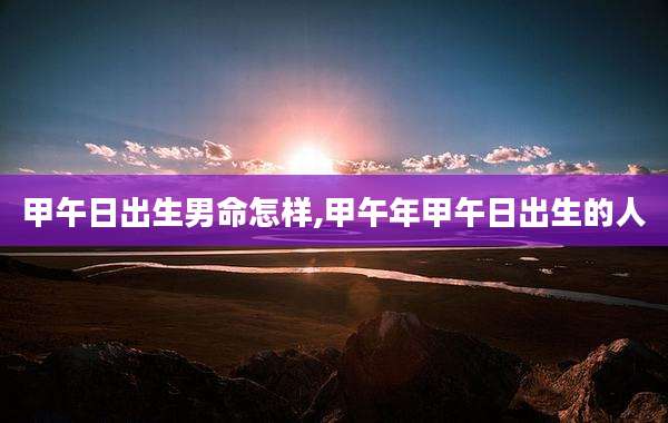 甲午日出生男命怎样,甲午年甲午日出生的人
