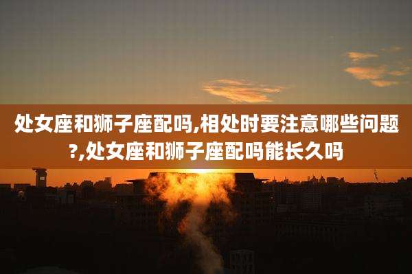处女座和狮子座配吗,相处时要注意哪些问题?,处女座和狮子座配吗能长久吗