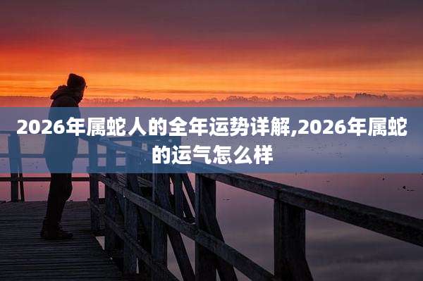 2026年属蛇人的全年运势详解,2026年属蛇的运气怎么样