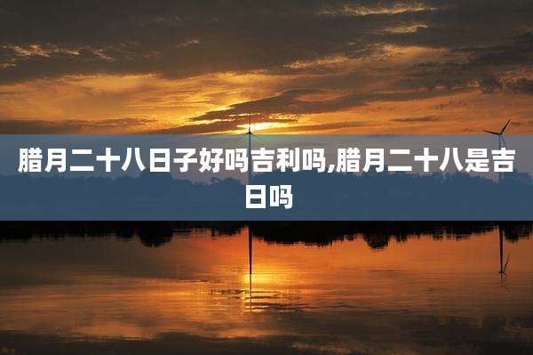 腊月二十八日子好吗吉利吗,腊月二十八是吉日吗