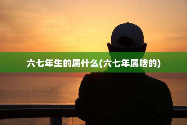 六七年生的属什么(六七年属啥的)
