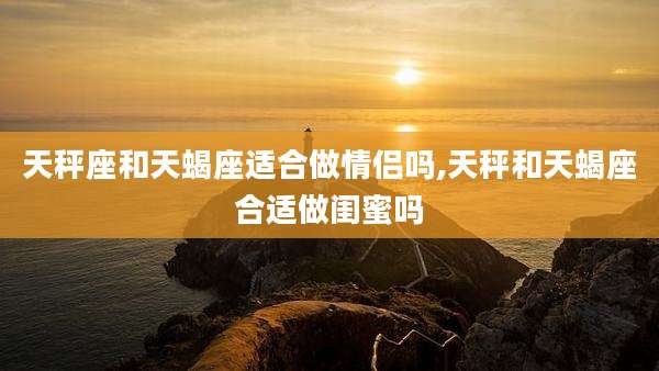 天秤座和天蝎座适合做情侣吗,天秤和天蝎座合适做闺蜜吗