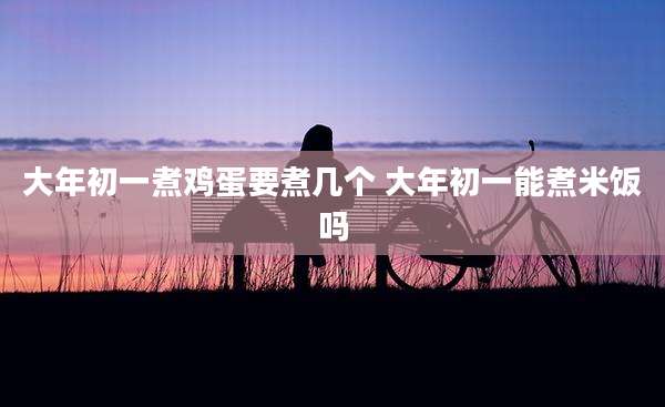 大年初一煮鸡蛋要煮几个 大年初一能煮米饭吗