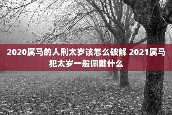 2020属马的人刑太岁该怎么破解 2021属马犯太岁一般佩戴什么