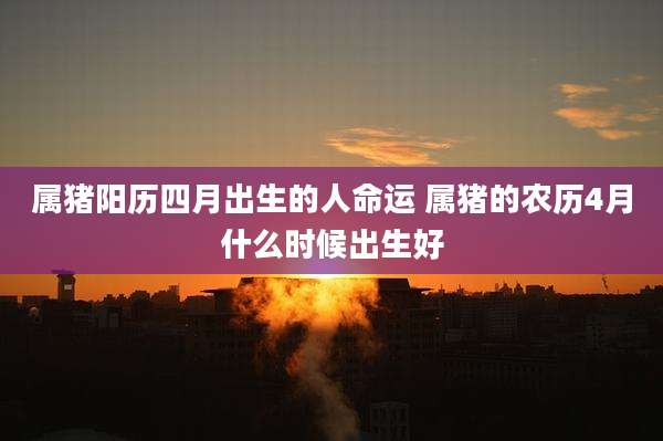 属猪阳历四月出生的人命运 属猪的农历4月什么时候出生好