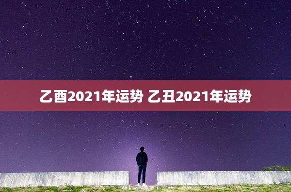 乙酉2021年运势 乙丑2021年运势
