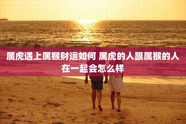 属虎遇上属猴财运如何 属虎的人跟属猴的人在一起会怎么样