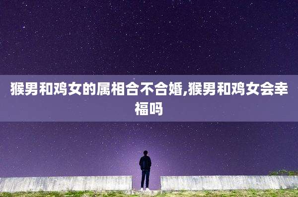 猴男和鸡女的属相合不合婚,猴男和鸡女会幸福吗