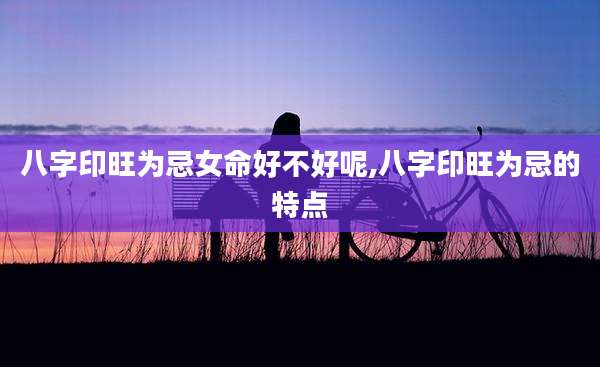 八字印旺为忌女命好不好呢,八字印旺为忌的特点