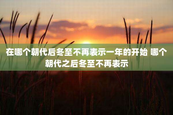 在哪个朝代后冬至不再表示一年的开始 哪个朝代之后冬至不再表示