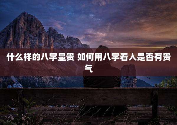 什么样的八字显贵 如何用八字看人是否有贵气