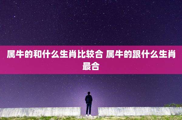 属牛的和什么生肖比较合 属牛的跟什么生肖最合