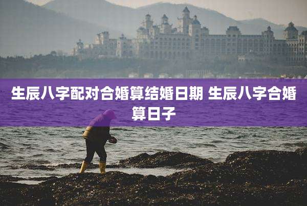 生辰八字配对合婚算结婚日期 生辰八字合婚算日子