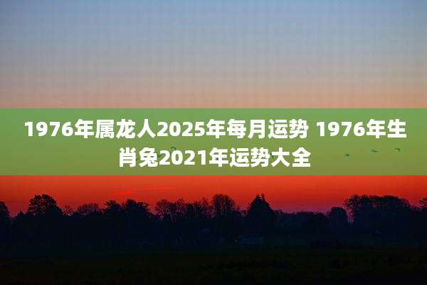1976年属龙人2025年每月运势 1976年生肖兔2021年运势大全
