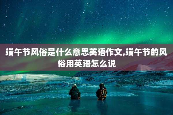 端午节风俗是什么意思英语作文,端午节的风俗用英语怎么说