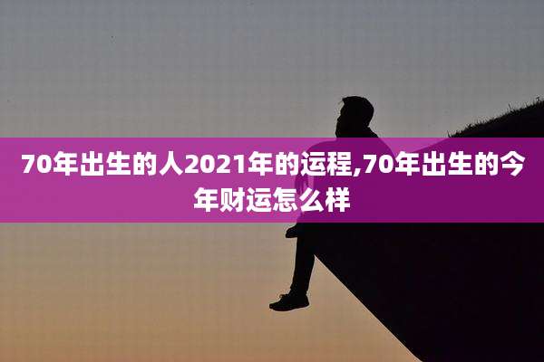 70年出生的人2021年的运程,70年出生的今年财运怎么样